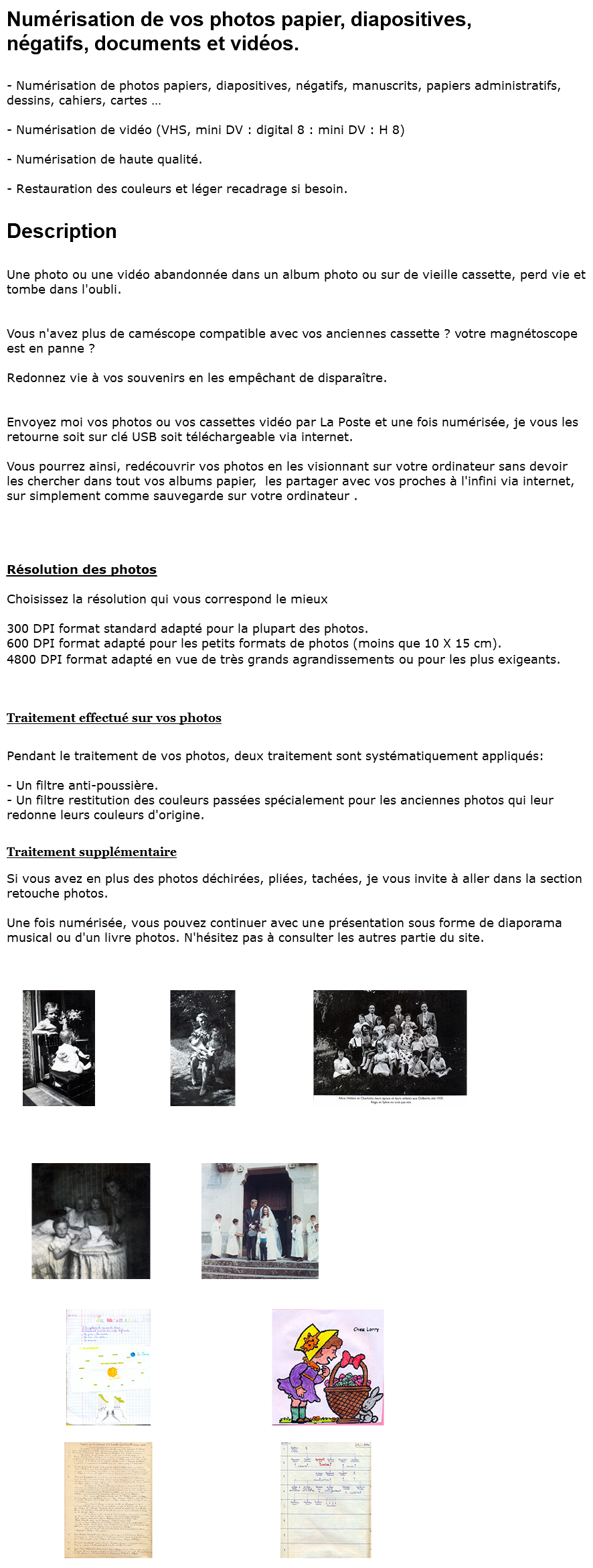 Numérisation de vos photos papier, diapositives, négatifs, documents et vidéos. - Numérisation de photos papiers, diapositives, négatifs, manuscrits, papiers administratifs, dessins, cahiers, cartes … - Numérisation de vidéo (VHS, mini DV : digital 8 : mini DV : H 8) - Numérisation de haute qualité. - Restauration des couleurs et léger recadrage si besoin. Description Une photo ou une vidéo abandonnée dans un album photo ou sur de vieille cassette, perd vie et tombe dans l'oubli. Vous n'avez plus de caméscope compatible avec vos anciennes cassette ? votre magnétoscope est en panne ? Redonnez vie à vos souvenirs en les empêchant de disparaître. Envoyez moi vos photos ou vos cassettes vidéo par La Poste et une fois numérisée, je vous les retourne soit sur clé USB soit téléchargeable via internet. Vous pourrez ainsi, redécouvrir vos photos en les visionnant sur votre ordinateur sans devoir les chercher dans tout vos albums papier, les partager avec vos proches à l'infini via internet, sur simplement comme sauvegarde sur votre ordinateur . Résolution des photos Choisissez la résolution qui vous correspond le mieux 300 DPI format standard adapté pour la plupart des photos. 600 DPI format adapté pour les petits formats de photos (moins que 10 X 15 cm). 4800 DPI format adapté en vue de très grands agrandissements ou pour les plus exigeants. Traitement effectué sur vos photos Pendant le traitement de vos photos, deux traitement sont systématiquement appliqués: - Un filtre anti-poussière. - Un filtre restitution des couleurs passées spécialement pour les anciennes photos qui leur redonne leurs couleurs d'origine. Traitement supplémentaire Si vous avez en plus des photos déchirées, pliées, tachées, je vous invite à aller dans la section retouche photos. Une fois numérisée, vous pouvez continuer avec une présentation sous forme de diaporama musical ou d'un livre photos. N'hésitez pas à consulter les autres partie du site. ﷯ ﷯ ﷯ ﷯ ﷯ ﷯ ﷯ ﷯ ﷯