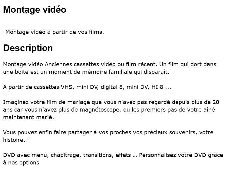 Montage vidéo -Montage vidéo à partir de vos films. Description Montage vidéo Anciennes cassettes vidéo ou film récent. Un film qui dort dans une boite est un moment de mémoire familiale qui disparaît. À partir de cassettes VHS, mini DV, digital 8, mini DV, HI 8 ... Imaginez votre film de mariage que vous n'avez pas regardé depuis plus de 20 ans car vous n'avez plus de magnétoscope, ou les premiers pas de votre aîné maintenant marié. Vous pouvez enfin faire partager à vos proches vos précieux souvenirs, votre histoire. " DVD avec menu, chapitrage, transitions, effets … Personnalisez votre DVD grâce à nos options