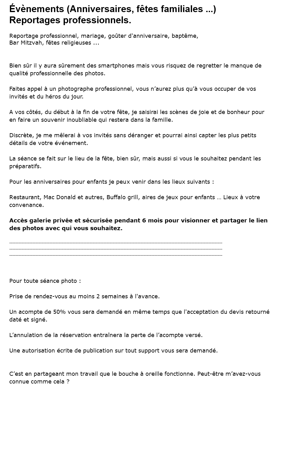 Évènements (Anniversaires, fêtes familiales ...) Reportages professionnels. Reportage professionnel, mariage, goûter d'anniversaire, baptême, Bar Mitzvah, fêtes religieuses ... Bien sûr il y aura sûrement des smartphones mais vous risquez de regretter le manque de qualité professionnelle des photos. Faites appel à un photographe professionnel, vous n’aurez plus qu’à vous occuper de vos invités et du héros du jour. A vos côtés, du début à la fin de votre fête, je saisirai les scènes de joie et de bonheur pour en faire un souvenir inoubliable qui restera dans la famille. Discrète, je me mêlerai à vos invités sans déranger et pourrai ainsi capter les plus petits détails de votre événement. La séance se fait sur le lieu de la fête, bien sûr, mais aussi si vous le souhaitez pendant les préparatifs. Pour les anniversaires pour enfants je peux venir dans les lieux suivants : Restaurant, Mac Donald et autres, Buffalo grill, aires de jeux pour enfants … Lieux à votre convenance. Accès galerie privée et sécurisée pendant 6 mois pour visionner et partager le lien des photos avec qui vous souhaitez. ------------------------------------------------------------------------------------------------------------------------------------------ ------------------------------------------------------------------------------------------------------------------------------------------ ------------------------------------------------------------------------------------------------------------------------------------------ Pour toute séance photo : Prise de rendez-vous au moins 2 semaines à l'avance. Un acompte de 50% vous sera demandé en même temps que l'acceptation du devis retourné daté et signé. L’annulation de la réservation entraînera la perte de l’acompte versé. Une autorisation écrite de publication sur tout support vous sera demandé. C’est en partageant mon travail que le bouche à oreille fonctionne. Peut-être m’avez-vous connue comme cela ?