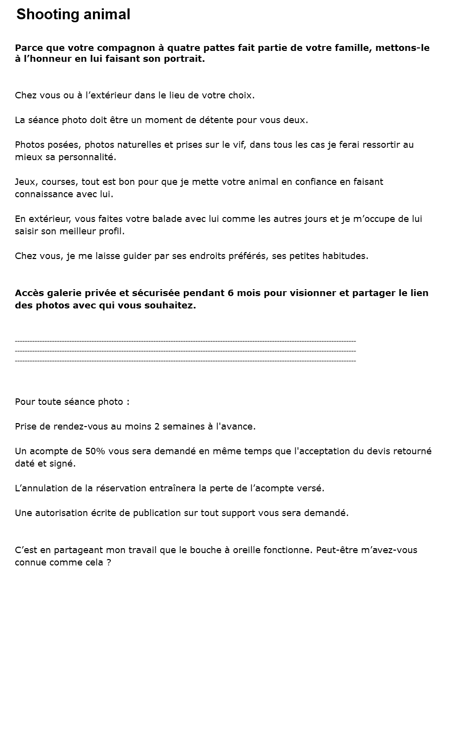 Shooting animal Parce que votre compagnon à quatre pattes fait partie de votre famille, mettons-le à l’honneur en lui faisant son portrait. Chez vous ou à l’extérieur dans le lieu de votre choix. La séance photo doit être un moment de détente pour vous deux. Photos posées, photos naturelles et prises sur le vif, dans tous les cas je ferai ressortir au mieux sa personnalité. Jeux, courses, tout est bon pour que je mette votre animal en confiance en faisant connaissance avec lui. En extérieur, vous faites votre balade avec lui comme les autres jours et je m’occupe de lui saisir son meilleur profil. Chez vous, je me laisse guider par ses endroits préférés, ses petites habitudes. Accès galerie privée et sécurisée pendant 6 mois pour visionner et partager le lien des photos avec qui vous souhaitez. ------------------------------------------------------------------------------------------------------------------------------------------ ------------------------------------------------------------------------------------------------------------------------------------------ ------------------------------------------------------------------------------------------------------------------------------------------ Pour toute séance photo : Prise de rendez-vous au moins 2 semaines à l'avance. Un acompte de 50% vous sera demandé en même temps que l'acceptation du devis retourné daté et signé. L’annulation de la réservation entraînera la perte de l’acompte versé. Une autorisation écrite de publication sur tout support vous sera demandé. C’est en partageant mon travail que le bouche à oreille fonctionne. Peut-être m’avez-vous connue comme cela ?