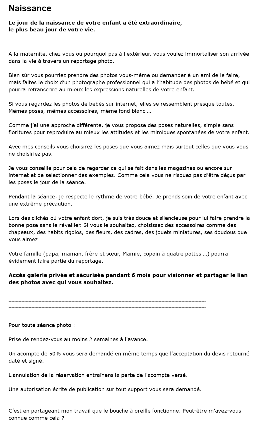 Naissance Le jour de la naissance de votre enfant a été extraordinaire, le plus beau jour de votre vie. A la maternité, chez vous ou pourquoi pas à l’extérieur, vous voulez immortaliser son arrivée dans la vie à travers un reportage photo. Bien sûr vous pourriez prendre des photos vous-même ou demander à un ami de le faire, mais faites le choix d’un photographe professionnel qui a l’habitude des photos de bébé et qui pourra retranscrire au mieux les expressions naturelles de votre enfant. Si vous regardez les photos de bébés sur internet, elles se ressemblent presque toutes. Mêmes poses, mêmes accessoires, même fond blanc … Comme j’ai une approche différente, je vous propose des poses naturelles, simple sans fioritures pour reproduire au mieux les attitudes et les mimiques spontanées de votre enfant. Avec mes conseils vous choisirez les poses que vous aimez mais surtout celles que vous vous ne choisiriez pas. Je vous conseille pour cela de regarder ce qui se fait dans les magazines ou encore sur internet et de sélectionner des exemples. Comme cela vous ne risquez pas d’être déçus par les poses le jour de la séance. Pendant la séance, je respecte le rythme de votre bébé. Je prends soin de votre enfant avec une extrême précaution. Lors des clichés où votre enfant dort, je suis très douce et silencieuse pour lui faire prendre la bonne pose sans le réveiller. Si vous le souhaitez, choisissez des accessoires comme des chapeaux, des habits rigolos, des fleurs, des cadres, des jouets miniatures, ses doudous que vous aimez … Votre famille (papa, maman, frère et sœur, Mamie, copain à quatre pattes …) pourra évidement faire partie du reportage. Accès galerie privée et sécurisée pendant 6 mois pour visionner et partager le lien des photos avec qui vous souhaitez. ------------------------------------------------------------------------------------------------------------------------------------------ ------------------------------------------------------------------------------------------------------------------------------------------ ------------------------------------------------------------------------------------------------------------------------------------------ Pour toute séance photo : Prise de rendez-vous au moins 2 semaines à l'avance. Un acompte de 50% vous sera demandé en même temps que l'acceptation du devis retourné daté et signé. L’annulation de la réservation entraînera la perte de l’acompte versé. Une autorisation écrite de publication sur tout support vous sera demandé. C’est en partageant mon travail que le bouche à oreille fonctionne. Peut-être m’avez-vous connue comme cela ?