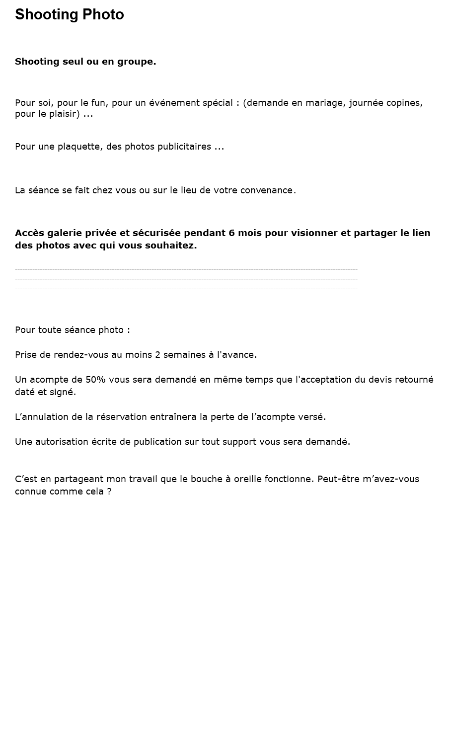 Shooting Photo Shooting seul ou en groupe. Pour soi, pour le fun, pour un événement spécial : (demande en mariage, journée copines, pour le plaisir) ... Pour une plaquette, des photos publicitaires ... La séance se fait chez vous ou sur le lieu de votre convenance. Accès galerie privée et sécurisée pendant 6 mois pour visionner et partager le lien des photos avec qui vous souhaitez. ------------------------------------------------------------------------------------------------------------------------------------------ ------------------------------------------------------------------------------------------------------------------------------------------ ------------------------------------------------------------------------------------------------------------------------------------------ Pour toute séance photo : Prise de rendez-vous au moins 2 semaines à l'avance. Un acompte de 50% vous sera demandé en même temps que l'acceptation du devis retourné daté et signé. L’annulation de la réservation entraînera la perte de l’acompte versé. Une autorisation écrite de publication sur tout support vous sera demandé. C’est en partageant mon travail que le bouche à oreille fonctionne. Peut-être m’avez-vous connue comme cela ?