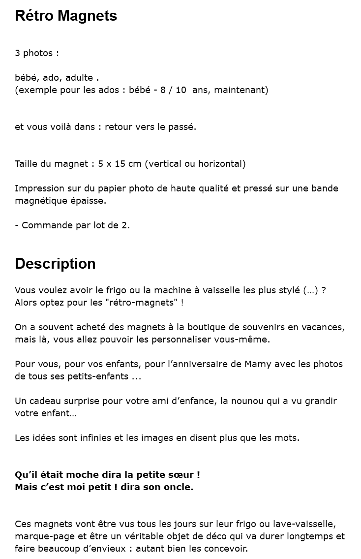 Rétro Magnets 3 photos : bébé, ado, adulte . (exemple pour les ados : bébé - 8 / 10 ans, maintenant) et vous voilà dans : retour vers le passé. Taille du magnet : 5 x 15 cm (vertical ou horizontal) Impression sur du papier photo de haute qualité et pressé sur une bande magnétique épaisse. - Commande par lot de 2. Description Vous voulez avoir le frigo ou la machine à vaisselle les plus stylé (…) ? Alors optez pour les "rétro-magnets" ! On a souvent acheté des magnets à la boutique de souvenirs en vacances, mais là, vous allez pouvoir les personnaliser vous-même. Pour vous, pour vos enfants, pour l’anniversaire de Mamy avec les photos de tous ses petits-enfants ... Un cadeau surprise pour votre ami d’enfance, la nounou qui a vu grandir votre enfant… Les idées sont infinies et les images en disent plus que les mots. Qu’il était moche dira la petite sœur ! Mais c’est moi petit ! dira son oncle. Ces magnets vont être vus tous les jours sur leur frigo ou lave-vaisselle, marque-page et être un véritable objet de déco qui va durer longtemps et faire beaucoup d’envieux : autant bien les concevoir. 