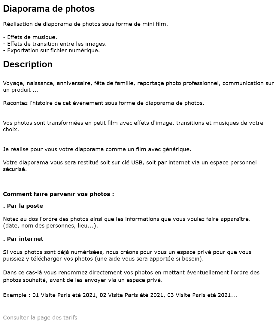 Diaporama de photos Réalisation de diaporama de photos sous forme de mini film. - Effets de musique. - Effets de transition entre les images. - Exportation sur fichier numérique. Description Voyage, naissance, anniversaire, fête de famille, reportage photo professionnel, communication sur un produit ... Racontez l'histoire de cet événement sous forme de diaporama de photos. Vos photos sont transformées en petit film avec effets d'image, transitions et musiques de votre choix. Je réalise pour vous votre diaporama comme un film avec générique. Votre diaporama vous sera restitué soit sur clé USB, soit par internet via un espace personnel sécurisé. Comment faire parvenir vos photos : . Par la poste Notez au dos l'ordre des photos ainsi que les informations que vous voulez faire apparaître. (date, nom des personnes, lieu...). . Par internet Si vous photos sont déjà numérisées, nous créons pour vous un espace privé pour que vous puissiez y télécharger vos photos (une aide vous sera apportée si besoin). Dans ce cas-là vous renommez directement vos photos en mettant éventuellement l'ordre des photos souhaité, avant de les envoyer via un espace privé. Exemple : 01 Visite Paris été 2021, 02 Visite Paris été 2021, 03 Visite Paris été 2021... Consulter la page des tarifs